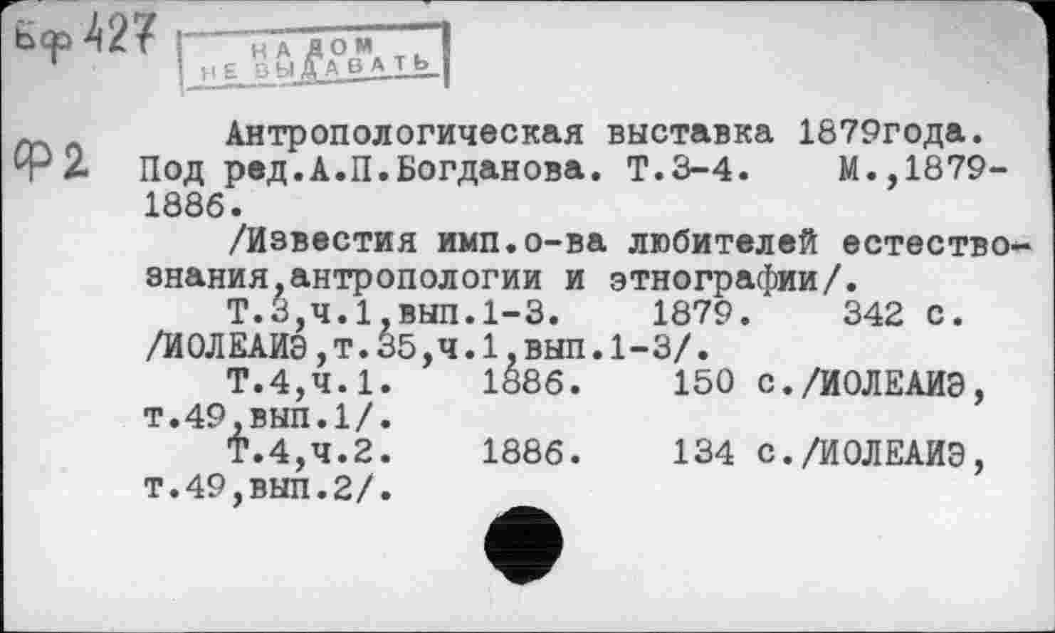 ﻿
НАД ОМ 3 bjjr А в А т Ь
<Р2
Антропологическая выставка 1879года.
Под ред.А.П.Богданова. Т.3-4.	М.,1879-
1886.
/Известия имп.о-ва любителей естествознания, антропологии и этнографии/.
Т.3,4.1,ВЫП.1-3.	1879.	342 с.
/ИОЛЕАИЭ,т.35,4.1,ВЫП.1-3/.
Т.4,4.1.	1886.	150 с./ИОЛЕАИЭ,
т.49,вып.1/.
Т.4,4.2.	1886.	134 с./ИОЛЕАИЭ,
т.49,ВНП.2/.